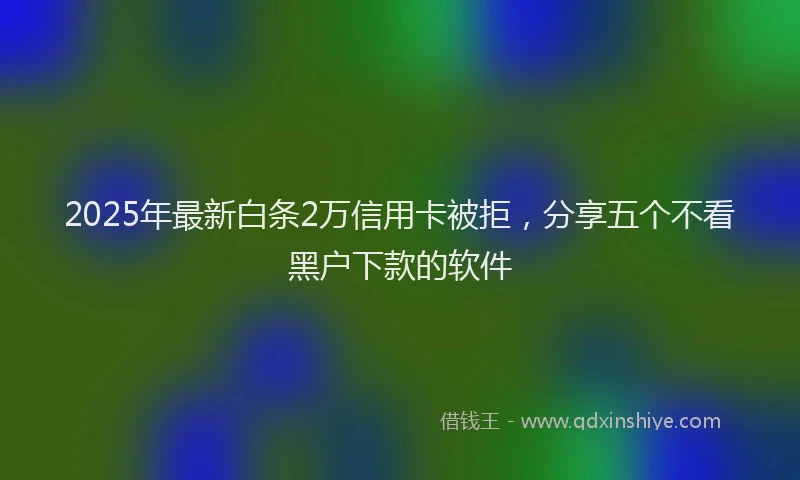 2025年最新白条2万信用卡被拒，分享五个不看黑户下款的软件