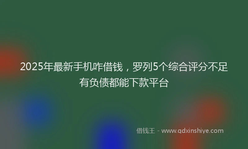2025年最新手机咋借钱，罗列5个综合评分不足有负债都能下款平台