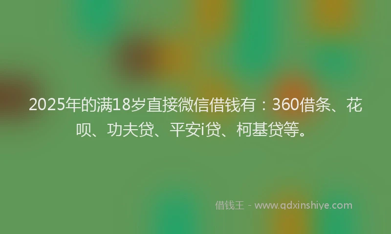 2025年的满18岁直接微信借钱有：360借条、花呗、功夫贷、平安i贷、柯基贷等。