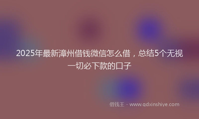 2025年最新漳州借钱微信怎么借，总结5个无视一切必下款的口子