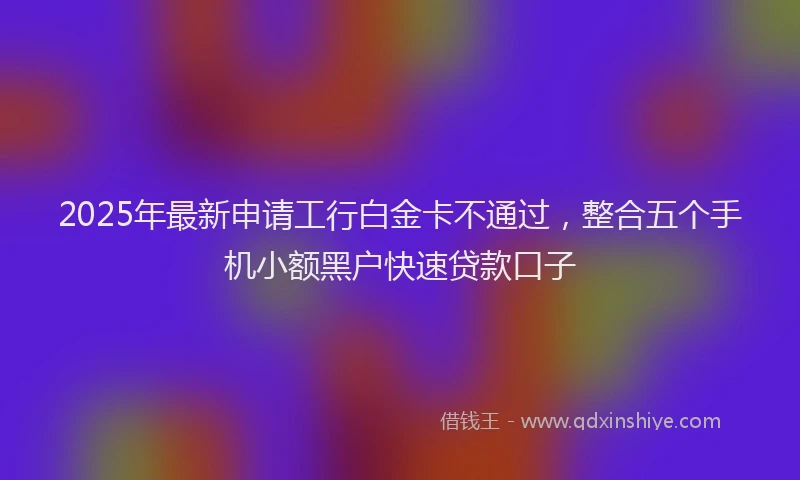 2025年最新申请工行白金卡不通过，整合五个手机小额黑户快速贷款口子