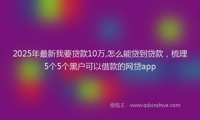2025年最新我要贷款10万,怎么能贷到贷款，梳理5个5个黑户可以借款的网贷app