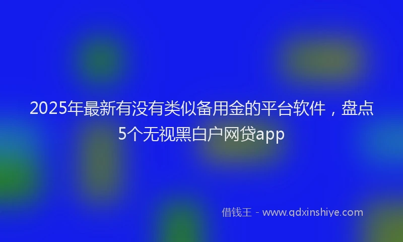 2025年最新有没有类似备用金的平台软件，盘点5个无视黑白户网贷app