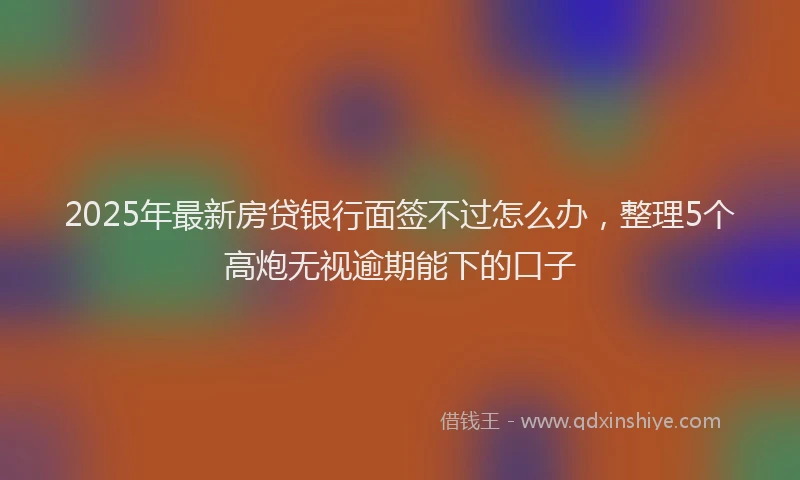 2025年最新房贷银行面签不过怎么办，整理5个高炮无视逾期能下的口子