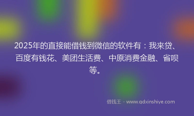 2025年的直接能借钱到微信的软件有：我来贷、百度有钱花、美团生活费、中原消费金融、省呗等。