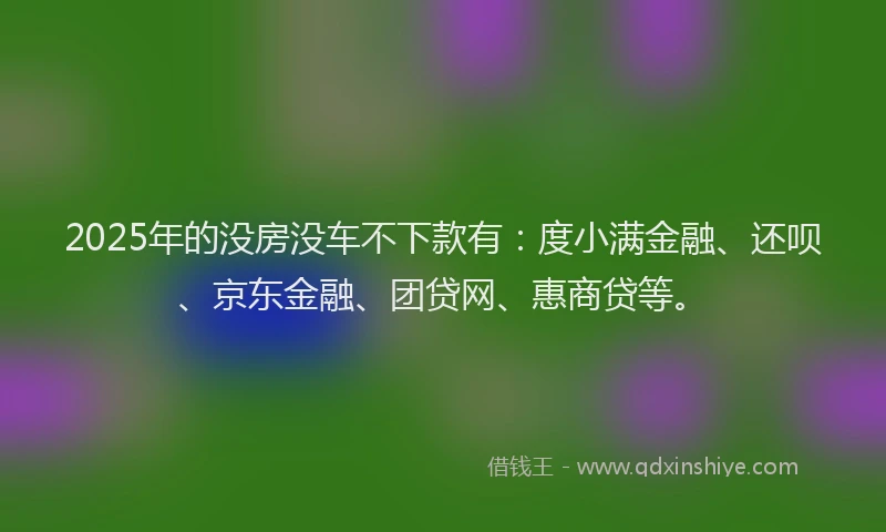 2025年的没房没车不下款有：度小满金融、还呗、京东金融、团贷网、惠商贷等。