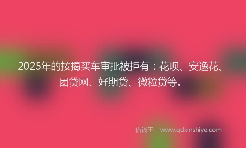 2025年的按揭买车审批被拒有：花呗、安逸花、团贷网、好期贷、微粒贷等。