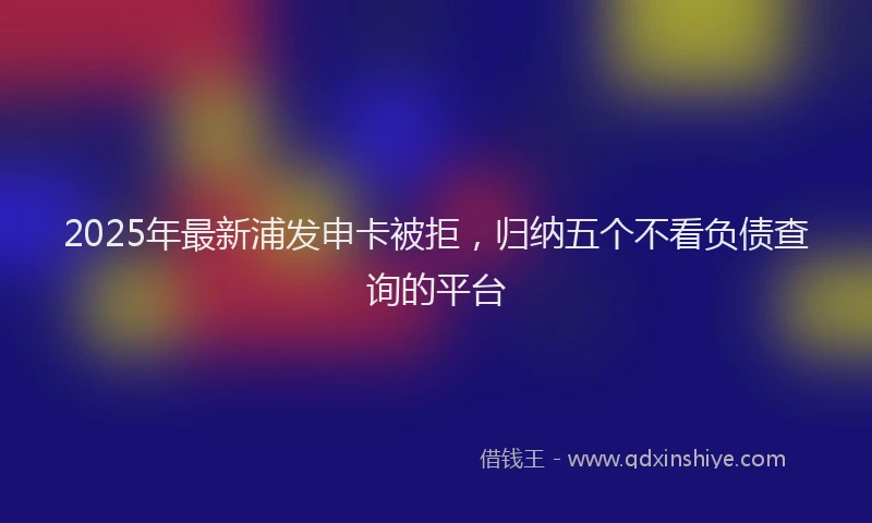 2025年最新浦发申卡被拒，归纳五个不看负债查询的平台