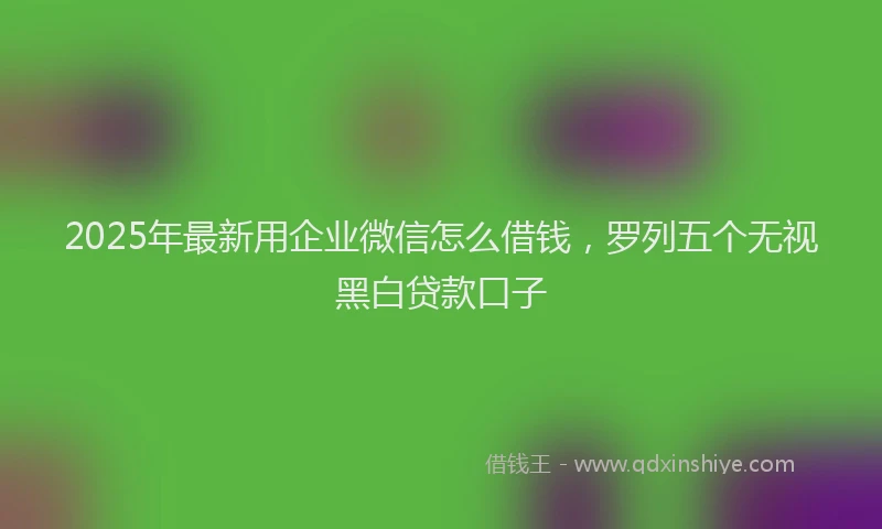2025年最新用企业微信怎么借钱，罗列五个无视黑白贷款口子