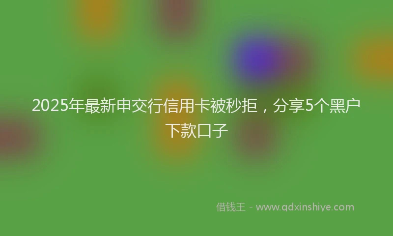 2025年最新申交行信用卡被秒拒，分享5个黑户下款口子