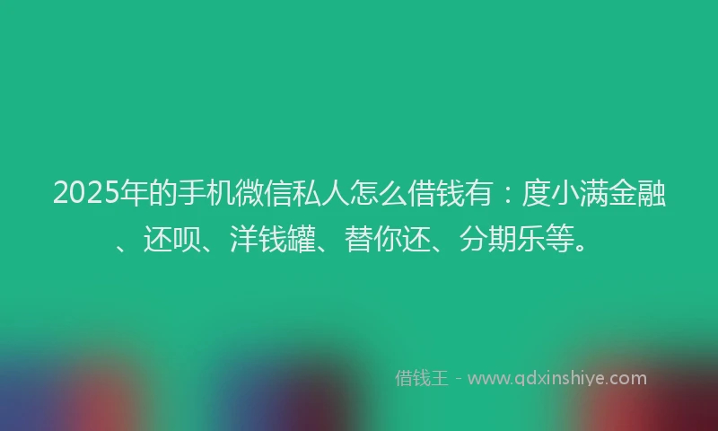 2025年的手机微信私人怎么借钱有：度小满金融、还呗、洋钱罐、替你还、分期乐等。