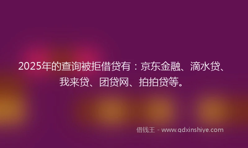 2025年的查询被拒借贷有：京东金融、滴水贷、我来贷、团贷网、拍拍贷等。