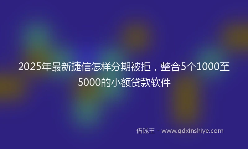 2025年最新捷信怎样分期被拒，整合5个1000至5000的小额贷款软件