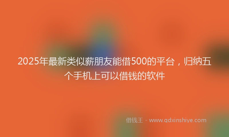 2025年最新类似薪朋友能借500的平台，归纳五个手机上可以借钱的软件