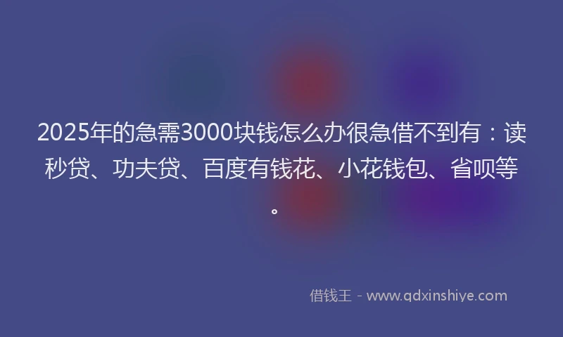 2025年的急需3000块钱怎么办很急借不到有：读秒贷、功夫贷、百度有钱花、小花钱包、省呗等。