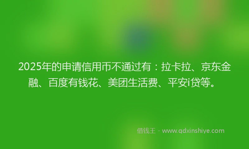 2025年的申请信用币不通过有：拉卡拉、京东金融、百度有钱花、美团生活费、平安i贷等。