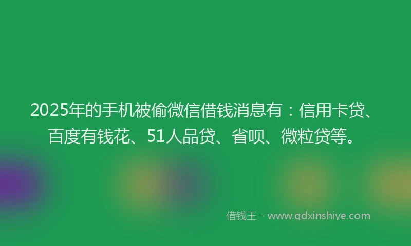 2025年的手机被偷微信借钱消息有：信用卡贷、百度有钱花、51人品贷、省呗、微粒贷等。