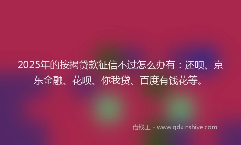 2025年的按揭贷款征信不过怎么办有：还呗、京东金融、花呗、你我贷、百度有钱花等。