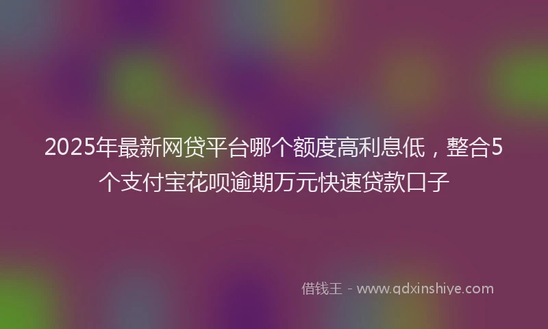 2025年最新网贷平台哪个额度高利息低，整合5个支付宝花呗逾期万元快速贷款口子