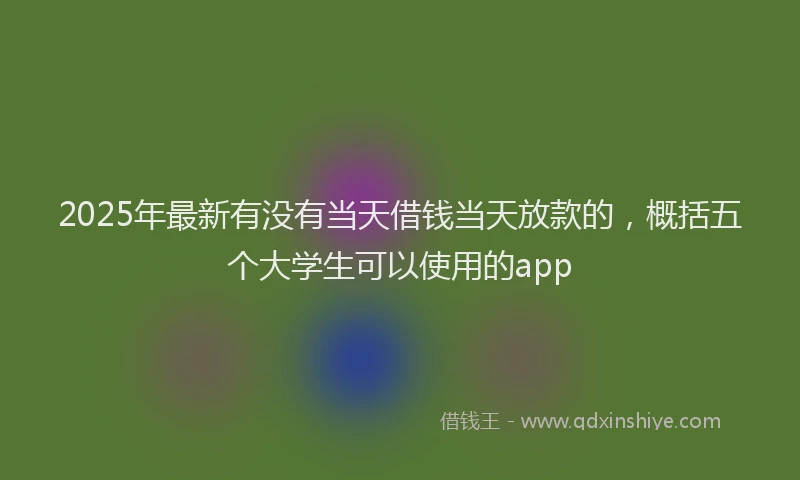 2025年最新有没有当天借钱当天放款的，概括五个大学生可以使用的app