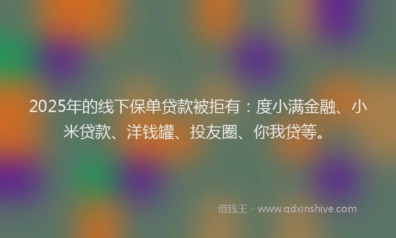 2025年的线下保单贷款被拒有：度小满金融、小米贷款、洋钱罐、投友圈、你我贷等。