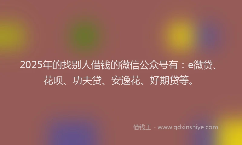2025年的找别人借钱的微信公众号有：e微贷、花呗、功夫贷、安逸花、好期贷等。