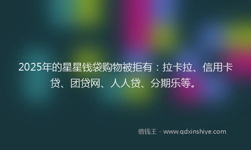 2025年的星星钱袋购物被拒有：拉卡拉、信用卡贷、团贷网、人人贷、分期乐等。