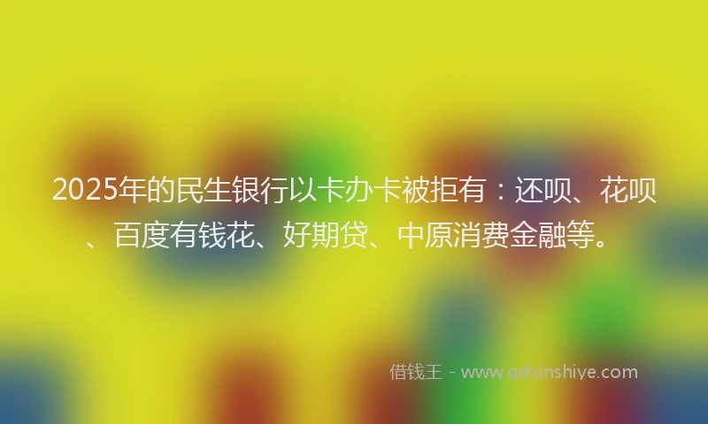 2025年的民生银行以卡办卡被拒有：还呗、花呗、百度有钱花、好期贷、中原消费金融等。