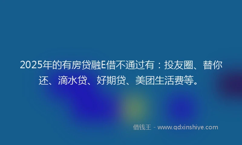 2025年的有房贷融E借不通过有:投友圈、替你还、滴水贷、好期贷、美团生活费等。