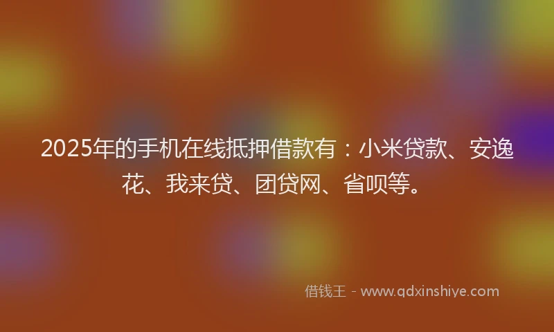2025年的手机在线抵押借款有：小米贷款、安逸花、我来贷、团贷网、省呗等。
