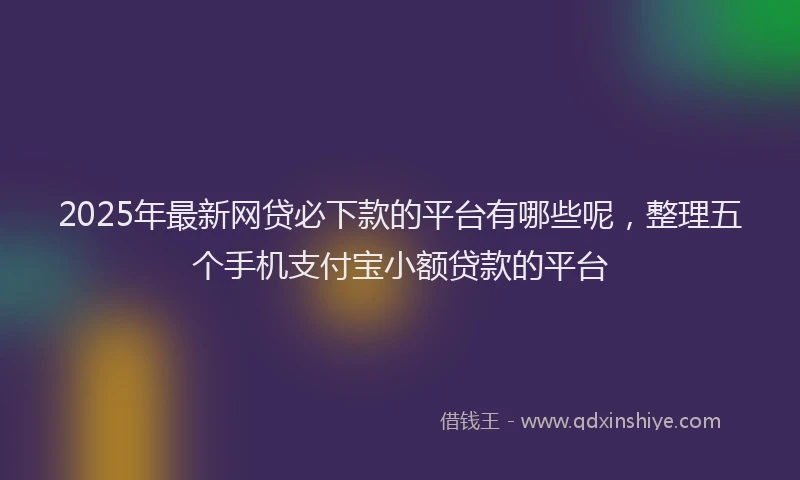 2025年最新网贷必下款的平台有哪些呢，整理五个手机支付宝小额贷款的平台