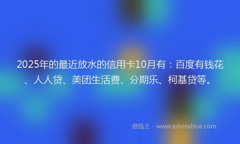 2025年的最近放水的信用卡10月有：百度有钱花、人人贷、美团生活费、分期乐、柯基贷等。