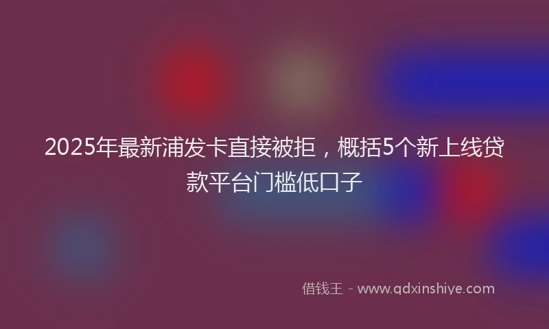 2025年最新浦发卡直接被拒，概括5个新上线贷款平台门槛低口子