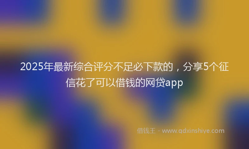 2025年最新综合评分不足必下款的，分享5个征信花了可以借钱的网贷app