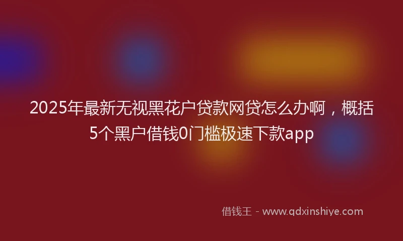 2025年最新无视黑花户贷款网贷怎么办啊，概括5个黑户借钱0门槛极速下款app