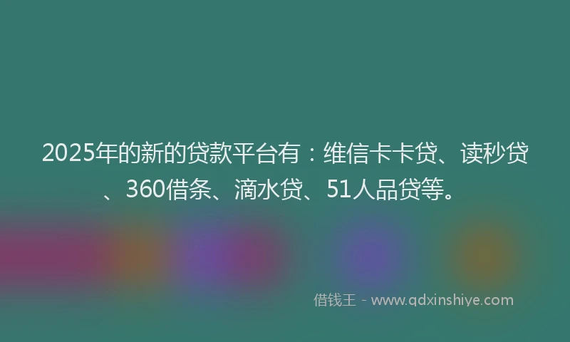 2025年的新的贷款平台有：维信卡卡贷、读秒贷、360借条、滴水贷、51人品贷等。