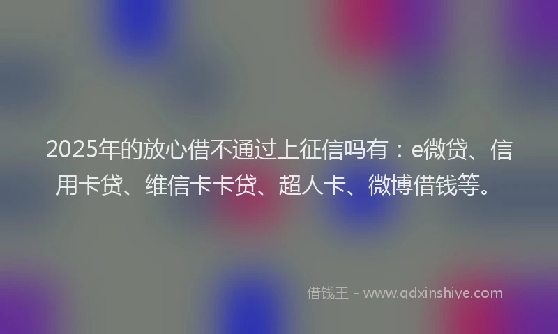 2025年的放心借不通过上征信吗有：e微贷、信用卡贷、维信卡卡贷、超人卡、微博借钱等。