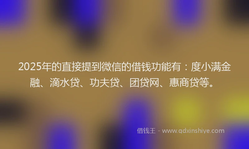 2025年的直接提到微信的借钱功能有：度小满金融、滴水贷、功夫贷、团贷网、惠商贷等。