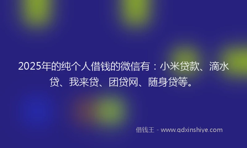 2025年的纯个人借钱的微信有：小米贷款、滴水贷、我来贷、团贷网、随身贷等。