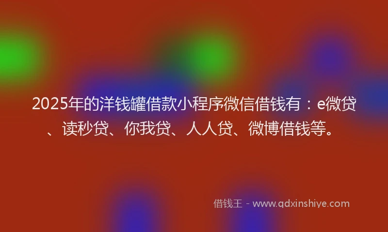 2025年的洋钱罐借款小程序微信借钱有：e微贷、读秒贷、你我贷、人人贷、微博借钱等。