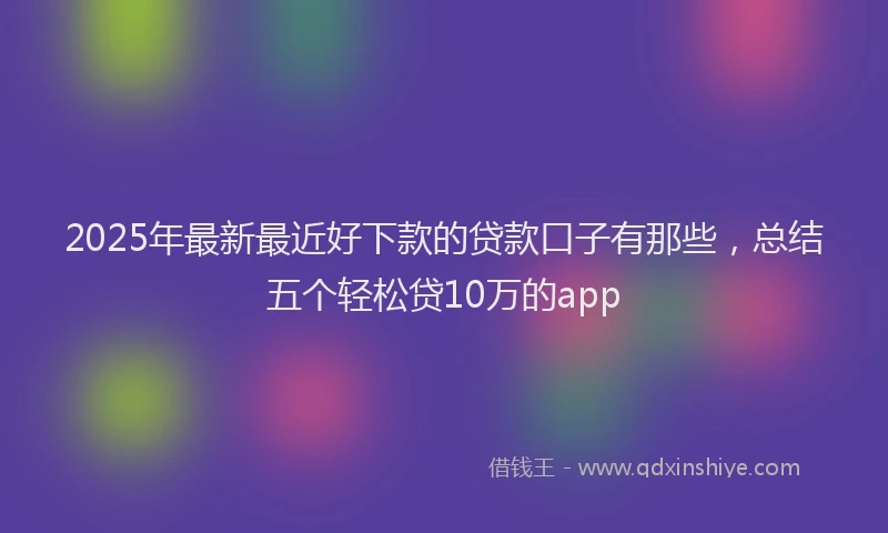 2025年最新最近好下款的贷款口子有那些，总结五个轻松贷10万的app