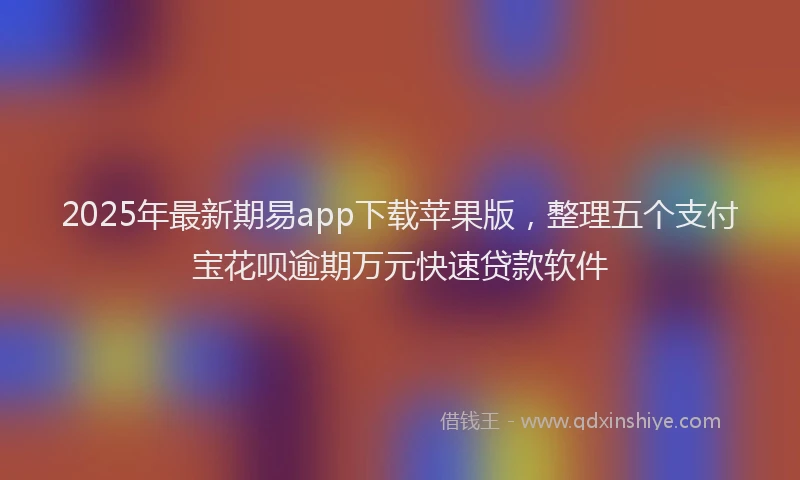 2025年最新期易app下载苹果版，整理五个支付宝花呗逾期万元快速贷款软件