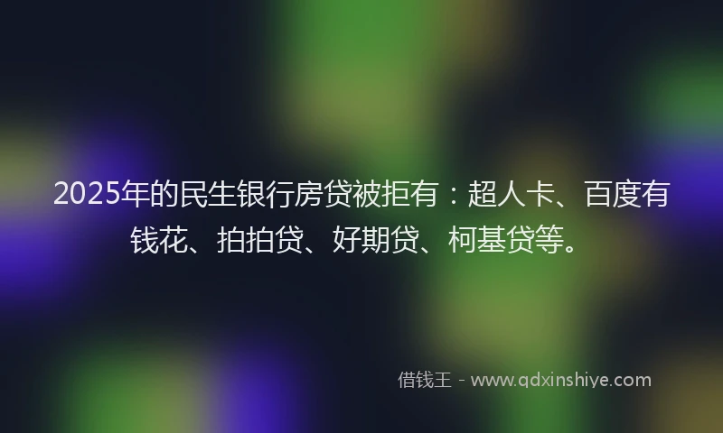 2025年的民生银行房贷被拒有：超人卡、百度有钱花、拍拍贷、好期贷、柯基贷等。