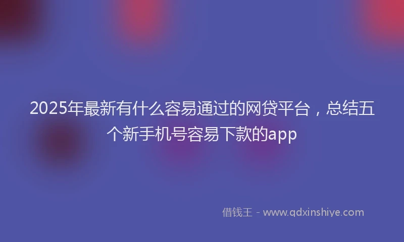 2025年最新有什么容易通过的网贷平台，总结五个新手机号容易下款的app