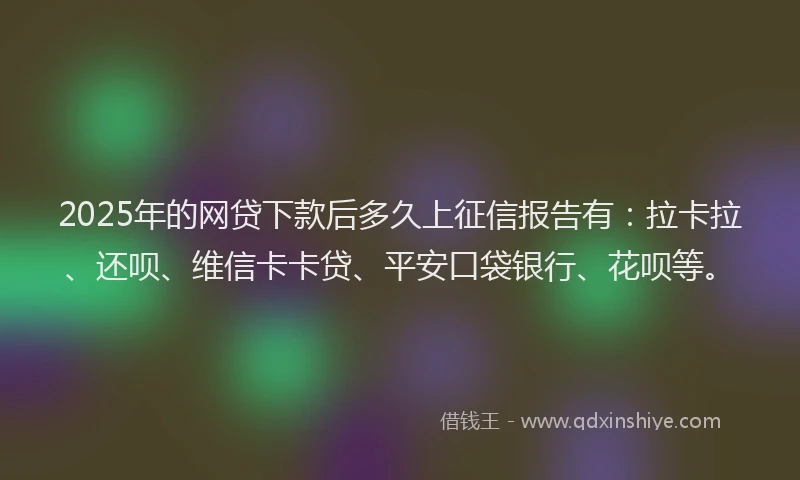 2025年的网贷下款后多久上征信报告有：拉卡拉、还呗、维信卡卡贷、平安口袋银行、花呗等。