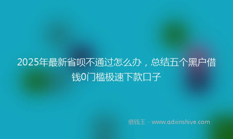 2025年最新省呗不通过怎么办，总结五个黑户借钱0门槛极速下款口子