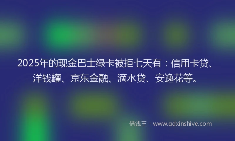 2025年的现金巴士绿卡被拒七天有：信用卡贷、洋钱罐、京东金融、滴水贷、安逸花等。