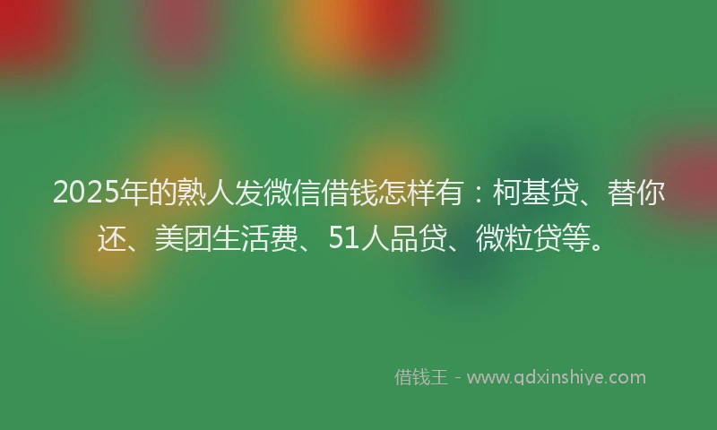2025年的熟人发微信借钱怎样有：柯基贷、替你还、美团生活费、51人品贷、微粒贷等。