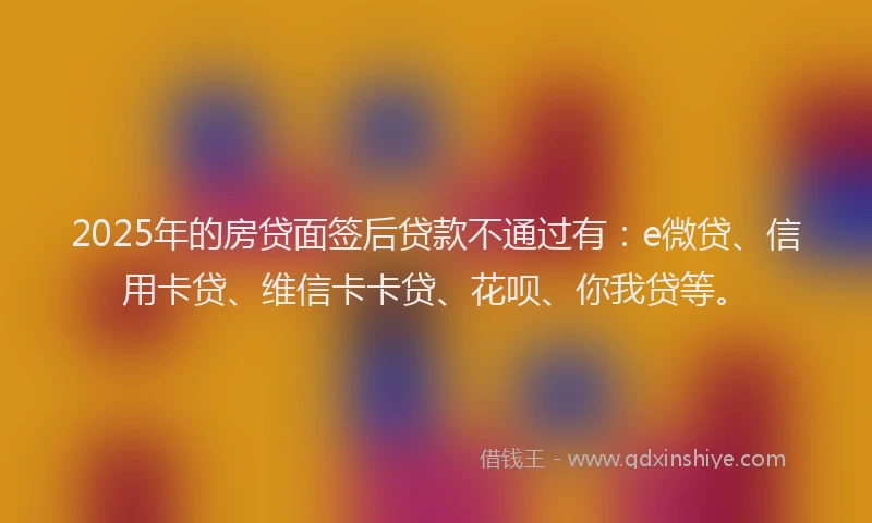 2025年的房贷面签后贷款不通过有：e微贷、信用卡贷、维信卡卡贷、花呗、你我贷等。