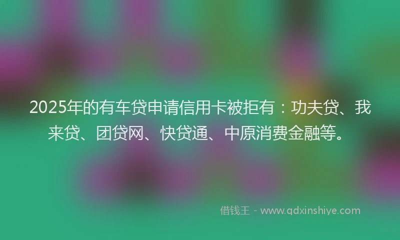 2025年的有车贷申请信用卡被拒有：功夫贷、我来贷、团贷网、快贷通、中原消费金融等。
